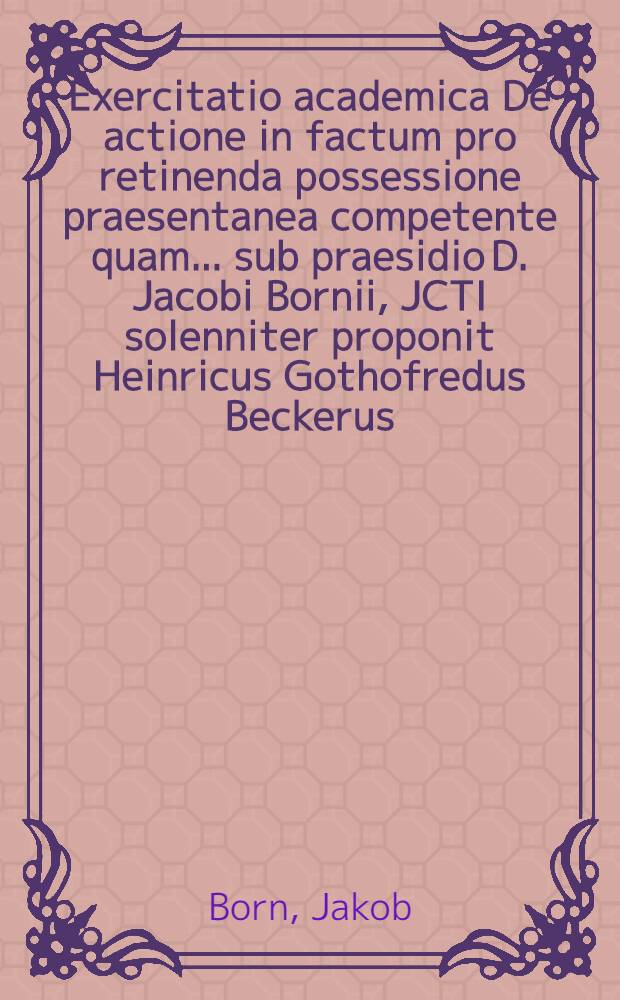 Exercitatio academica De actione in factum pro retinenda possessione praesentanea competente quam ... sub praesidio D. Jacobi Bornii, JCTI solenniter proponit Heinricus Gothofredus Beckerus, Hall. Sax. ad d. XV. Jul. A. M.DC.LXXV. ...