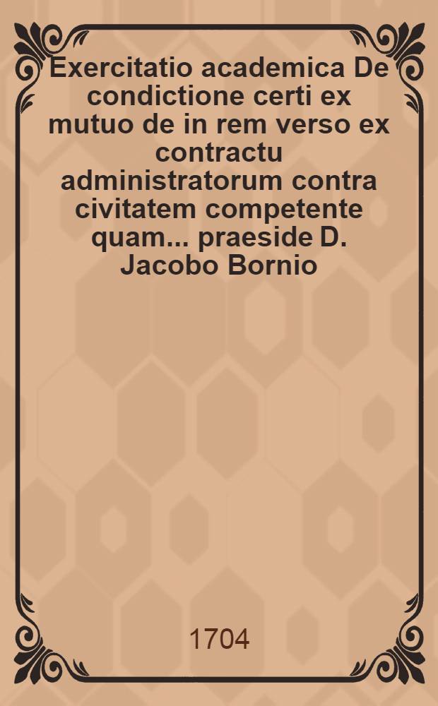 Exercitatio academica De condictione certi ex mutuo de in rem verso ex contractu administratorum contra civitatem competente quam ... praeside D. Jacobo Bornio, JCTO solenniter proponit Johannes Philippus Wirth, Gubena-Lusatus ad d. V. Mai. A.O.R. M.DC.LXXVI. ...