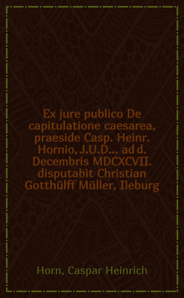 Ex jure publico De capitulatione caesarea, praeside Casp. Heinr. Hornio, J.U.D. ... ad d. Decembris MDCXCVII. disputabit Christian Gotth&uuml;lff M&uuml;ller, Ileburg. Misn.