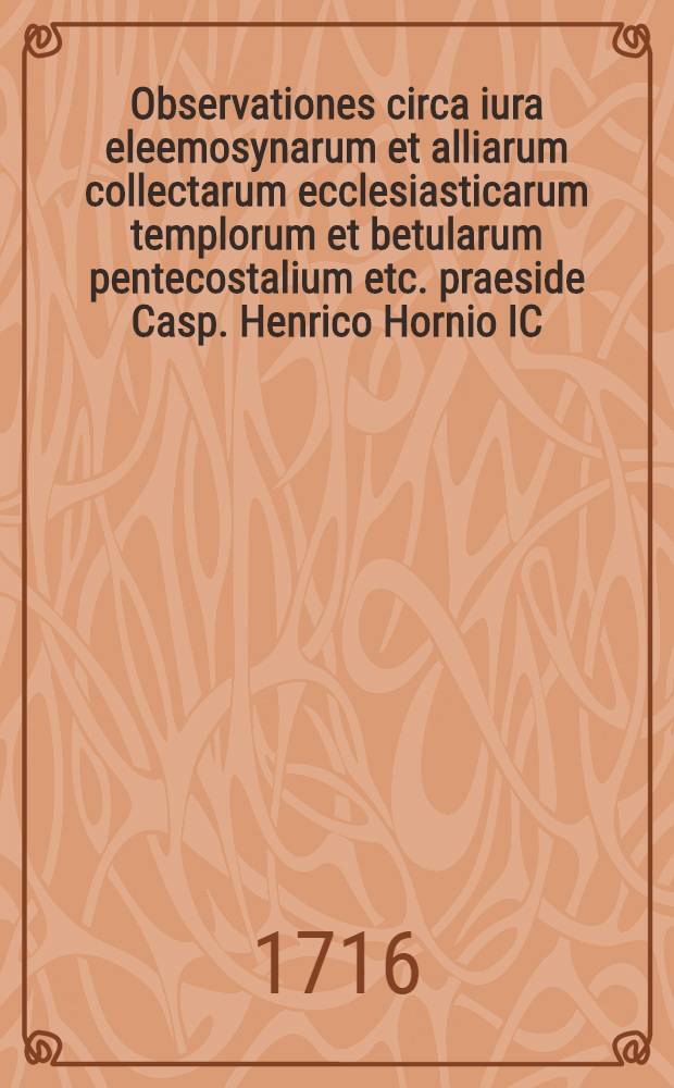 ... Observationes circa iura eleemosynarum et alliarum collectarum ecclesiasticarum templorum et betularum pentecostalium etc. praeside Casp. Henrico Hornio IC. ... d. XI. Ian. MDCCXVI. disputaturus proponit Christianus Hanack, Vitemberga-Saxo.