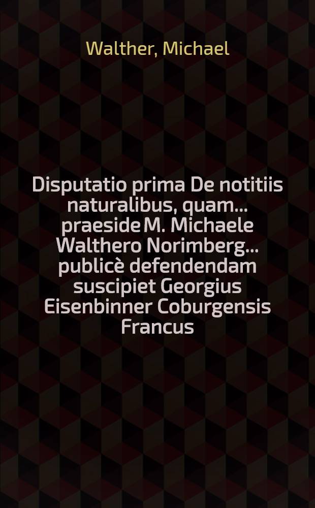 Disputatio prima De notitiis naturalibus, quam ... praeside M. Michaele Walthero Norimberg. ... public&egrave; defendendam suscipiet Georgius Eisenbinner Coburgensis Francus ... ad diem XXIII. Maii