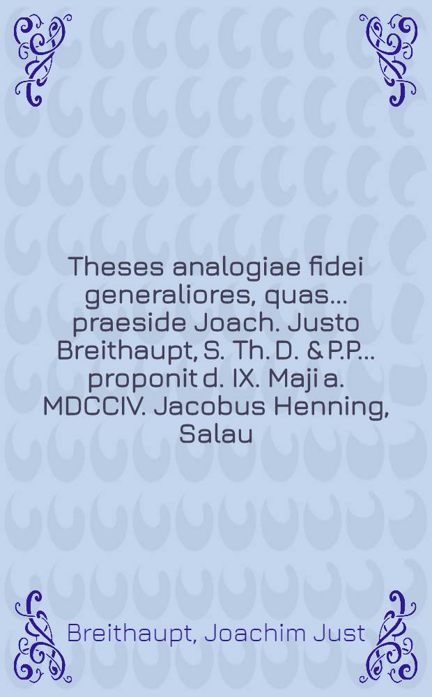 Theses analogiae fidei generaliores, quas ... praeside Joach. Justo Breithaupt, S. Th. D. & P.P. ... proponit d. IX. Maji a. MDCCIV. Jacobus Henning, Salau. Boruss. ...