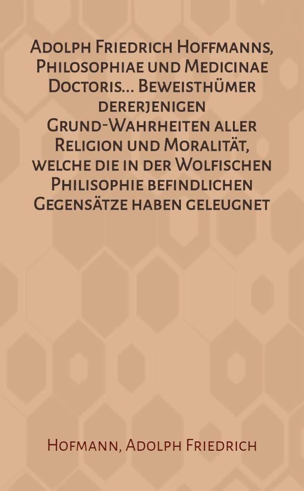Adolph Friedrich Hoffmanns, Philosophiae und Medicinae Doctoris ... Beweisth&uuml;mer dererjenigen Grund-Wahrheiten aller Religion und Moralit&auml;t, welche die in der Wolfischen Philisophie befindlichen Gegens&auml;tze haben geleugnet, und &uuml;ber den Haufen geworfen werden wollen : Bey welcher Gelegenheit zugleich des Herrn ... Joachim Langens ... Kurtzer Entwurf gedachter Philosophie, nebst dem, was von dessen Herrn Gegnern darwider ans Licht gekommen ist, gegen einander erwogen ... : Nebst einem Anhange von der genauen Verwandtschaft des auf Einf&uuml;hrung des Naturalismi abzielenden Wertheimischen Bibelwercks mit der Wolfischen Philosophie