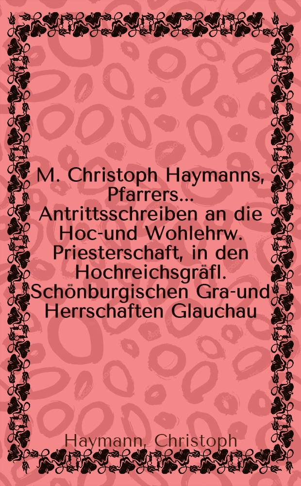 M. Christoph Haymanns, Pfarrers ... Antrittsschreiben an die Hoch- und Wohlehrw. Priesterschaft, in den Hochreichsgräfl. Schönburgischen Graf- und Herrschaften Glauchau, Waldenburg, Hartenstein, Lichtenstein und Stein etc. : Von der höchstnothwendigen Amtspflicht eines evangelischen Lehrers, die Lehre von der Busse auf das fleiβigste vorzutragen und einzuschärfen, im Augustmonath 1748
