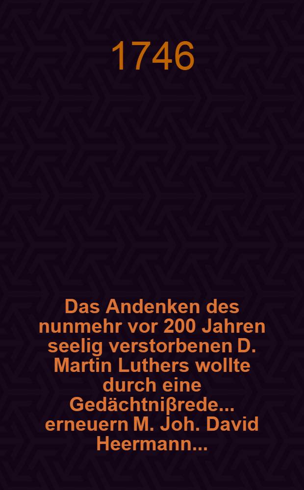 Das Andenken des nunmehr vor 200 Jahren seelig verstorbenen D. Martin Luthers wollte durch eine Gedächtniβrede ... erneuern M. Joh. David Heermann ...