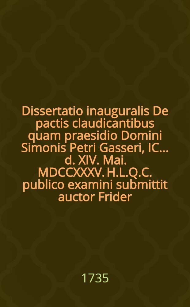 Dissertatio inauguralis De pactis claudicantibus quam praesidio Domini Simonis Petri Gasseri, IC. ... d. XIV. Mai. MDCCXXXV. H.L.Q.C. publico examini submittit auctor Frider. Christianus Roemerus Isleb. Mansfeld.