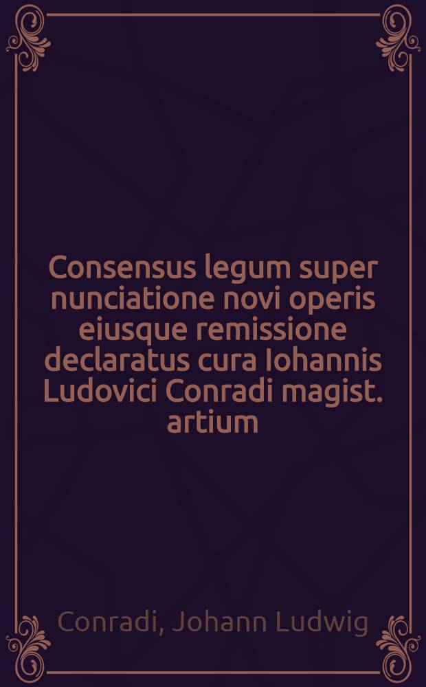 Consensus legum super nunciatione novi operis eiusque remissione declaratus cura Iohannis Ludovici Conradi magist. artium