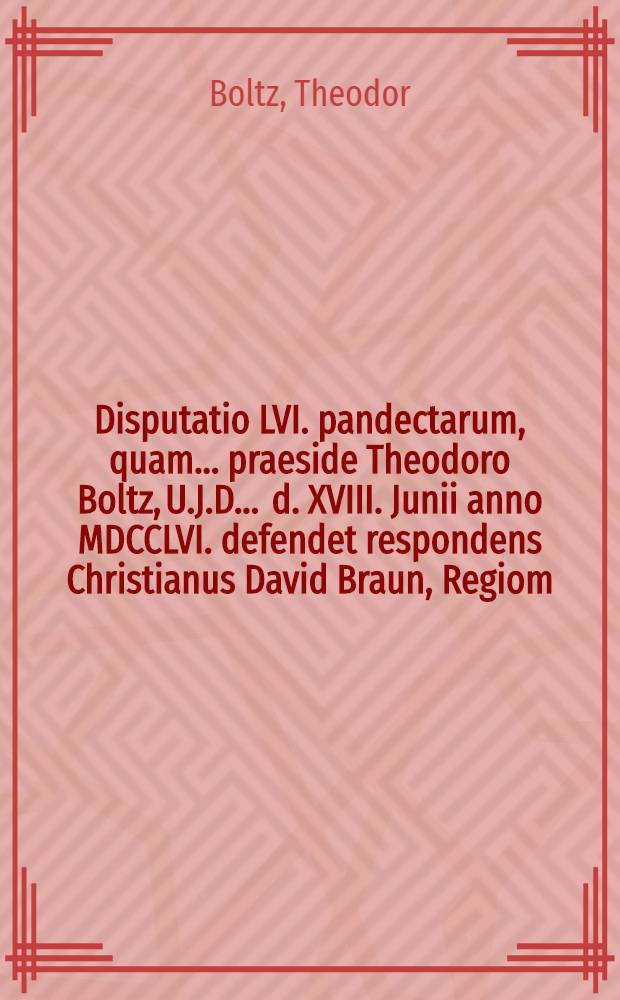 Disputatio LVI. pandectarum, quam ... praeside Theodoro Boltz, U.J.D. ... d. XVIII. Junii anno MDCCLVI. defendet respondens Christianus David Braun, Regiom. Pruss. ... opponentibus ... Jacobo Henrico Sandhoff, Regiom. Prusso. Johanne Friderico Blanck, Instera Prusso. Coelestino Theodoro Olschevio, Pisanitza Boruss. ...
