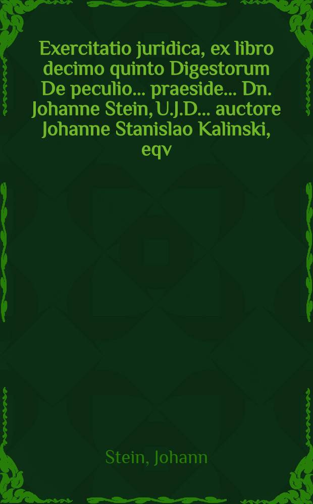 Exercitatio juridica, ex libro decimo quinto Digestorum De peculio ... praeside ... Dn. Johanne Stein, U.J.D. ... auctore Johanne Stanislao Kalinski, eqv. Pol. ... proposita anno MDCXCIII. die Octobris