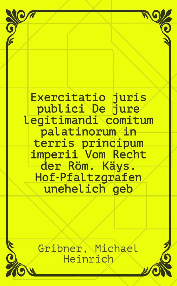 Exercitatio juris publici De jure legitimandi comitum palatinorum in terris principum imperii Vom Recht der R&ouml;m. K&auml;ys. Hof-Pfaltzgrafen unehelich geb. Kinder vor ehrlich zu erkl&auml;ren, quam praeside Mich. Henrico Gribnero D. ... d. XI. Sept. A. MDCCVIII. publico examini subiiciet Carolus Iacobus Schillingius Dresd. Misn.