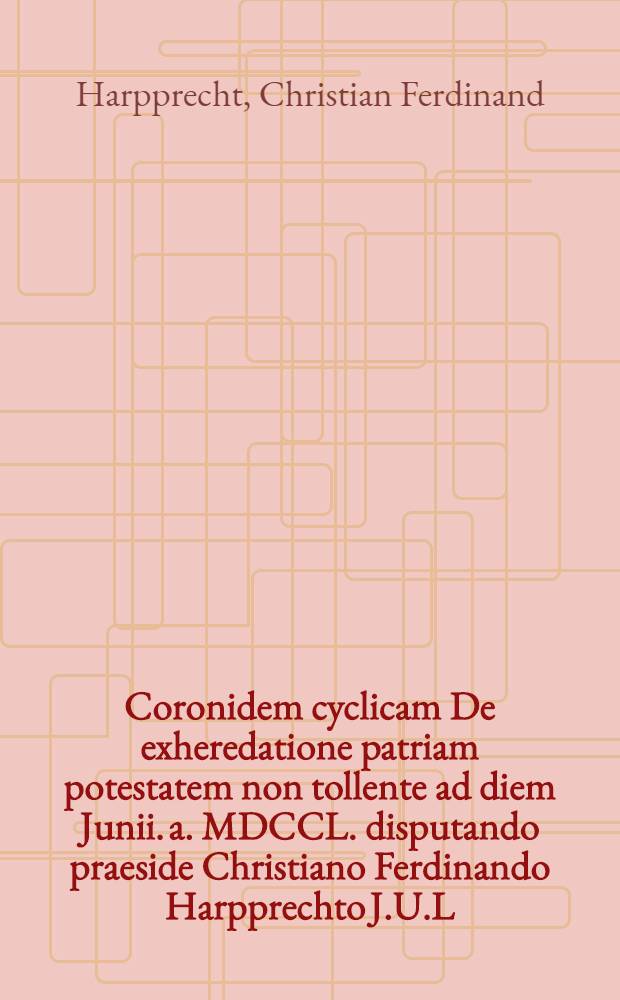 Coronidem cyclicam De exheredatione patriam potestatem non tollente ad diem Junii. a. MDCCL. disputando praeside Christiano Ferdinando Harpprechto J.U.L. ... public&egrave; imponit Simon Henricus Weinmann, jur. cand.