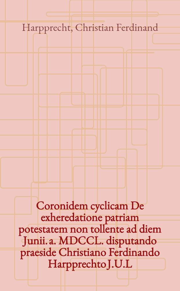 Coronidem cyclicam De exheredatione patriam potestatem non tollente ad diem Junii. a. MDCCL. disputando praeside Christiano Ferdinando Harpprechto J.U.L. ... publicè imponit Simon Henricus Weinmann, jur. cand.