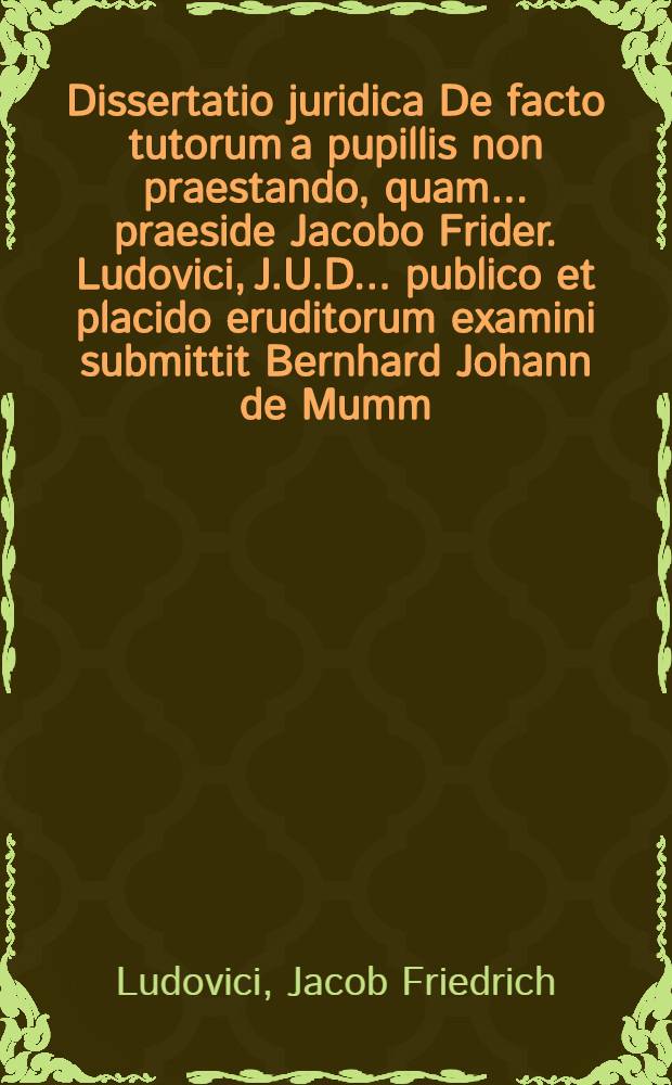 Dissertatio juridica De facto tutorum a pupillis non praestando, quam ... praeside Jacobo Frider. Ludovici, J.U.D. ... publico et placido eruditorum examini submittit Bernhard Johann de Mumm, eques Marco-Guestphalus, ad d. 19. Novembr. MDCCXX. ...