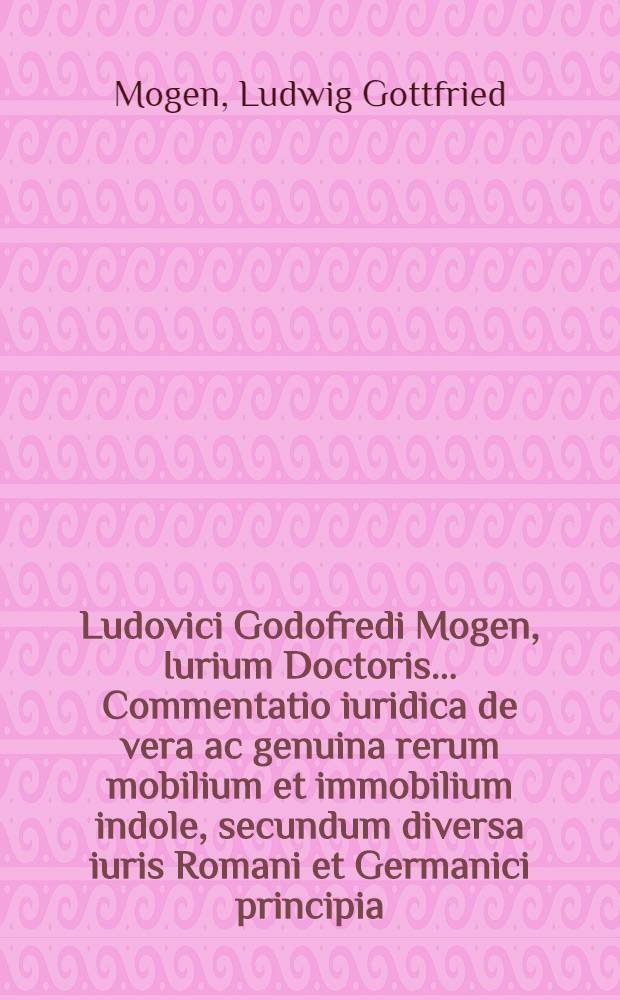 Ludovici Godofredi Mogen, Iurium Doctoris ... Commentatio iuridica de vera ac genuina rerum mobilium et immobilium indole, secundum diversa iuris Romani et Germanici principia