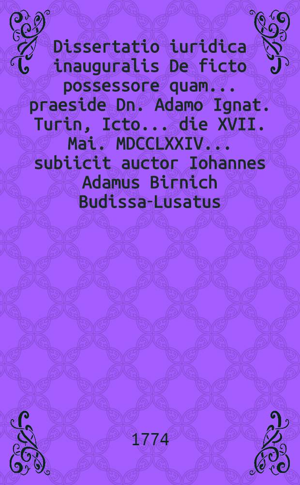 Dissertatio iuridica inauguralis De ficto possessore quam ... praeside Dn. Adamo Ignat. Turin, Icto ... die XVII. Mai. MDCCLXXIV. ... subiicit auctor Iohannes Adamus Birnich Budissa-Lusatus