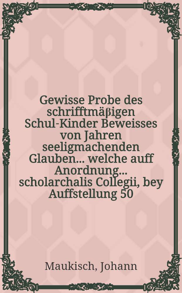 Gewisse Probe des schrifftm&auml;&beta;igen Schul-Kinder Beweisses von Jahren seeligmachenden Glauben ... welche auff Anordnung ... scholarchalis Collegii, bey Auffstellung 50. junger Knaben in untersten Classen des Gymnasij in offentlichen Actu dem 4. Augusti anno 1660. durch ... Hn. Ernestum Bartholdi ... gehalten, und gezeuget worden von D. Johanne Maukischen, Gymnasij Gedanensis Rectore