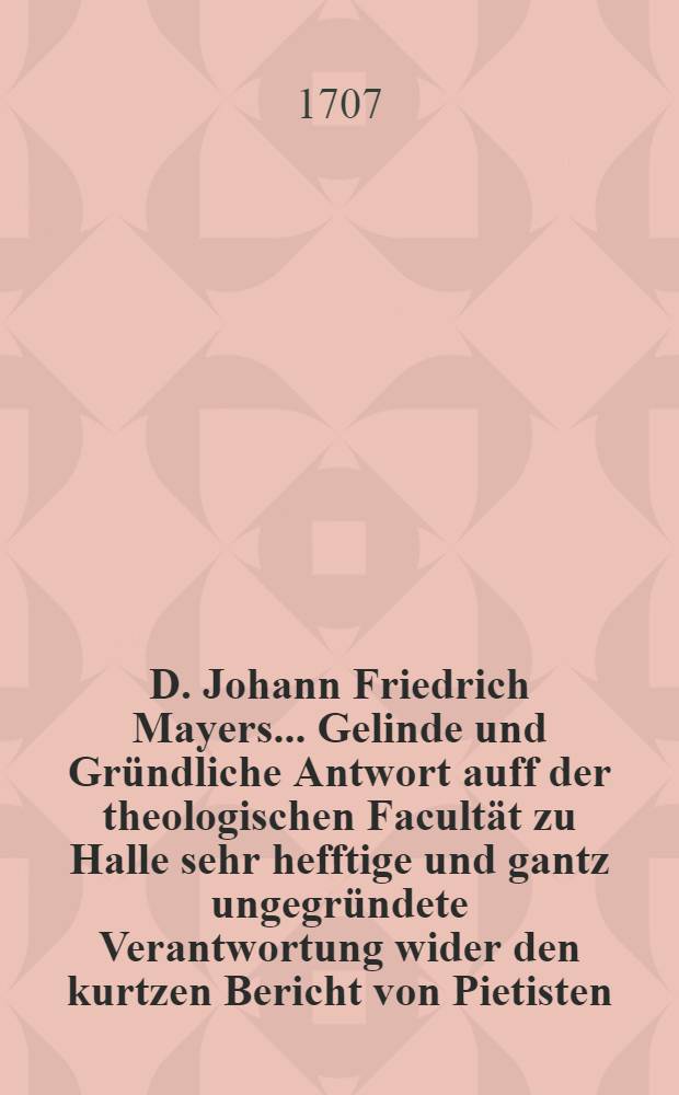 D. Johann Friedrich Mayers ... Gelinde und Gr&uuml;ndliche Antwort auff der theologischen Facult&auml;t zu Halle sehr hefftige und gantz ungegr&uuml;ndete Verantwortung wider den kurtzen Bericht von Pietisten
