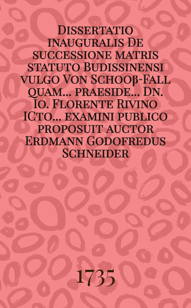 Dissertatio inauguralis De successione matris statuto Budissinensi vulgo Von Schoo&beta;-Fall quam ... praeside ... Dn. Io. Florente Rivino ICto ... examini publico proposuit auctor Erdmann Godofredus Schneider ... Lipsiae d. XV. Novembr. MDCCXXXV.