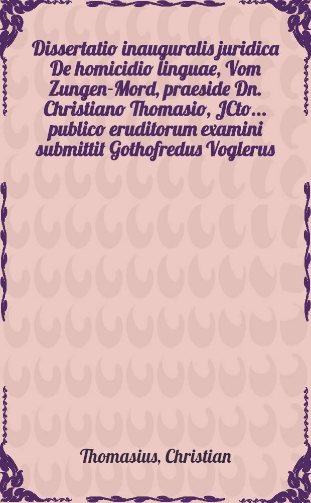 Dissertatio inauguralis juridica De homicidio linguae, Vom Zungen-Mord, praeside Dn. Christiano Thomasio, JCto ... publico eruditorum examini submittit Gothofredus Voglerus, Dresdensis Misnicus, ad d. IV. April. anno MDCXCIX. ...