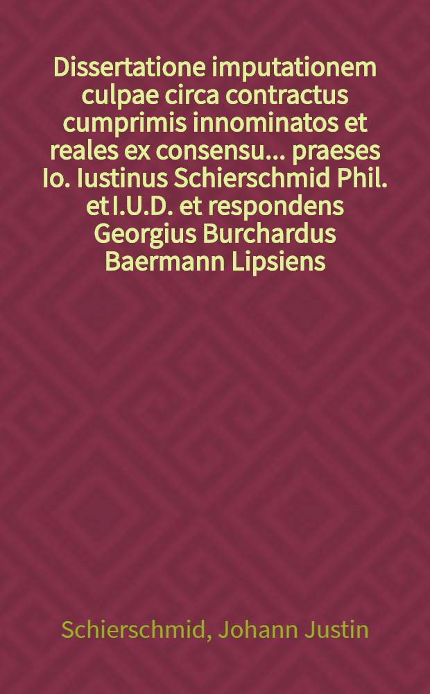 Dissertatione imputationem culpae circa contractus cumprimis innominatos et reales ex consensu ... praeses Io. Iustinus Schierschmid Phil. et I.U.D. et respondens Georgius Burchardus Baermann Lipsiens., die VIII. Septembr. anno MDCCXXXV.