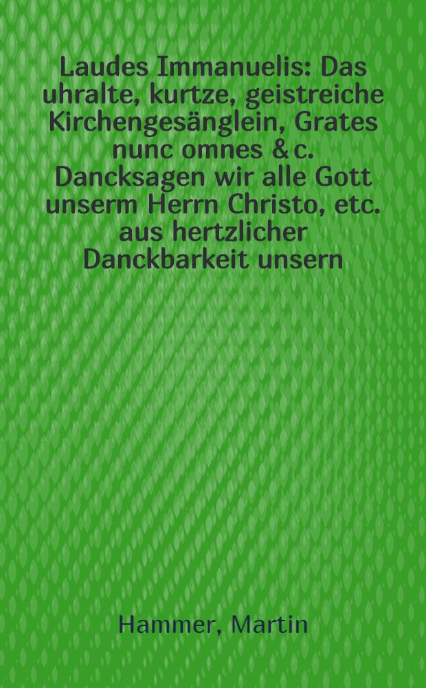 Laudes Immanuelis : Das uhralte, kurtze, geistreiche Kirchengesänglein, Grates nunc omnes & c. Dancksagen wir alle Gott unserm Herrn Christo, etc. aus hertzlicher Danckbarkeit unsern, Immanueli zu Ehren in zweyen Predigten erkläret und aussgeleget