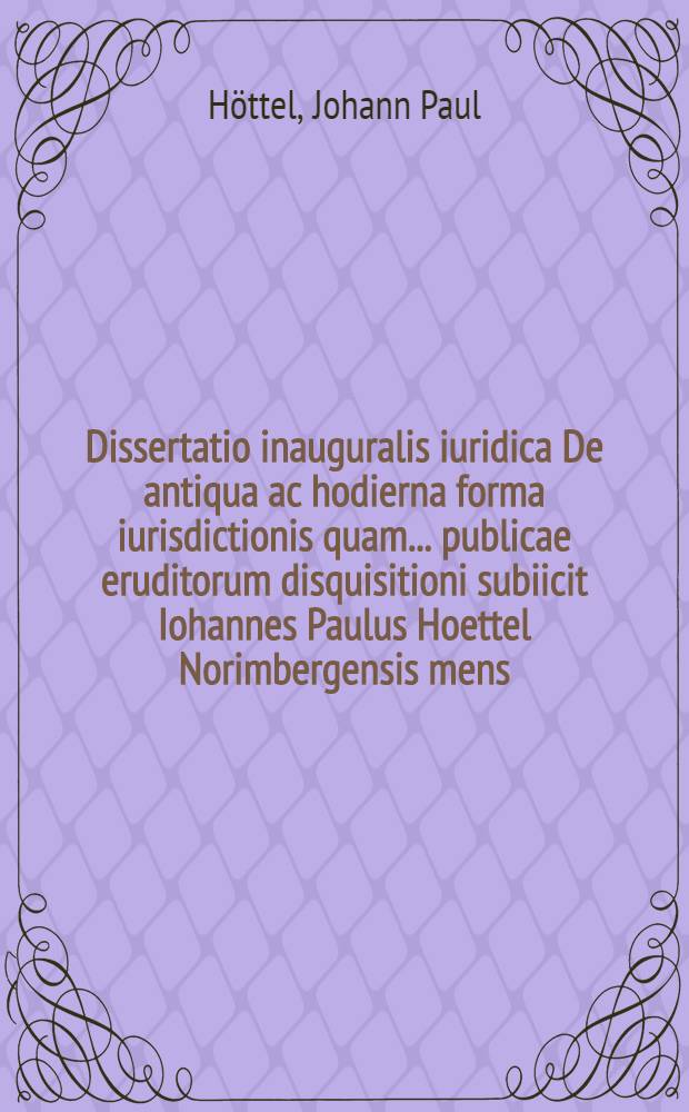 Dissertatio inauguralis iuridica De antiqua ac hodierna forma iurisdictionis quam ... publicae eruditorum disquisitioni subiicit Iohannes Paulus Hoettel Norimbergensis mens. Iun. A.S.R. MDCCXXXVII.