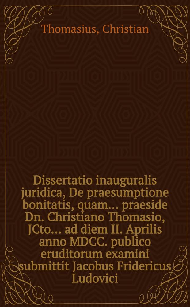 Dissertatio inauguralis juridica, De praesumptione bonitatis, quam ... praeside Dn. Christiano Thomasio, JCto ... ad diem II. Aprilis anno MDCC. publico eruditorum examini submittit Jacobus Fridericus Ludovici, Treptoa-Pomeranus ...