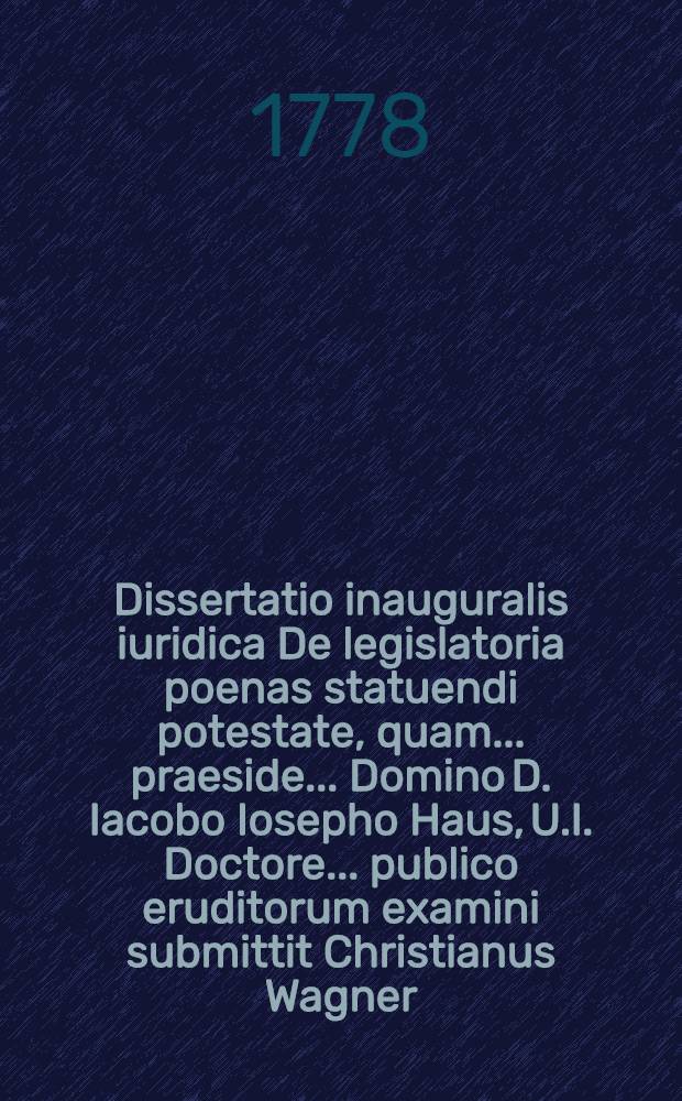 Dissertatio inauguralis iuridica De legislatoria poenas statuendi potestate, quam ... praeside ... Domino D. Iacobo Iosepho Haus, U.I. Doctore ... publico eruditorum examini submittit Christianus Wagner, Wirceb. AA. LL. et Philosoph. magister, Wirceburgi ... die ... Augusti MDCCLXXVIII. ...