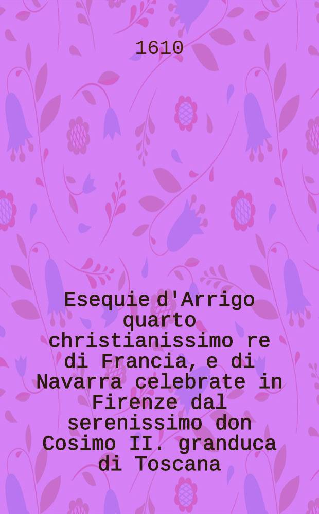 Esequie d'Arrigo quarto christianissimo re di Francia, e di Navarra celebrate in Firenze dal serenissimo don Cosimo II. granduca di Toscana