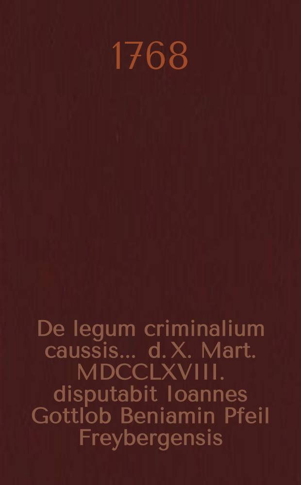 De legum criminalium caussis ... d. X. Mart. MDCCLXVIII. disputabit Ioannes Gottlob Beniamin Pfeil Freybergensis