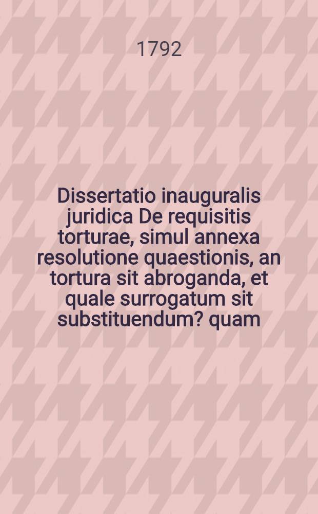 Dissertatio inauguralis juridica De requisitis torturae, simul annexa resolutione quaestionis, an tortura sit abroganda, et quale surrogatum sit substituendum? quam ... die XXII. Novemb. 1792. absque praeside publice tuebitur Joh. Christ. Eman. Vogel Erfordiensis ...