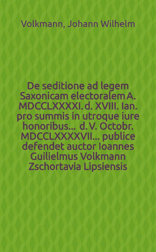 De seditione ad legem Saxonicam electoralem A. MDCCLXXXXI. d. XVIII. Ian. pro summis in utroque iure honoribus ... d. V. Octobr. MDCCLXXXXVII. ... publice defendet auctor Ioannes Guilielmus Volkmann Zschortavia Lipsiensis ...