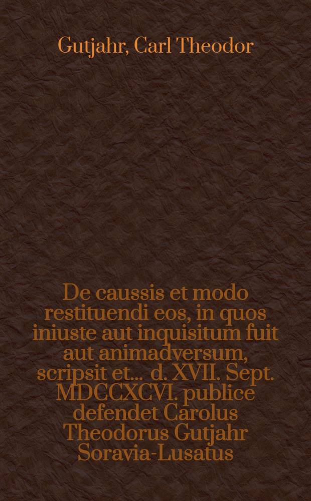 De caussis et modo restituendi eos, in quos iniuste aut inquisitum fuit aut animadversum, scripsit et ... d. XVII. Sept. MDCCXCVI. publice defendet Carolus Theodorus Gutjahr Soravia-Lusatus ... assumto socio Ottone L.B. a Manteuffel ... Lusato ...