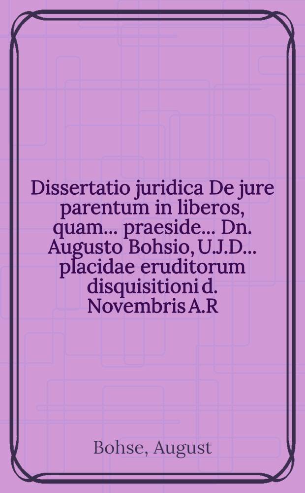 Dissertatio juridica De jure parentum in liberos, quam ... praeside ... Dn. Augusto Bohsio, U.J.D. ... placidae eruditorum disquisitioni d. Novembris A.R.S. 1710. ... Carolus Wilhelmus Josephus L.B. de Tasso