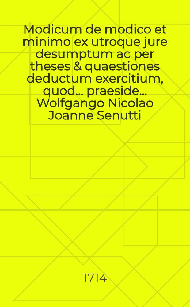 Modicum de modico et minimo ex utroque jure desumptum ac per theses & quaestiones deductum exercitium, quod ... praeside ... Wolfgango Nicolao Joanne Senutti, U.J. Doctore ... publicè discutiendum proponit Joannes Theophilus Schaden, Hungarus Posoniensis, die mensis 1714.