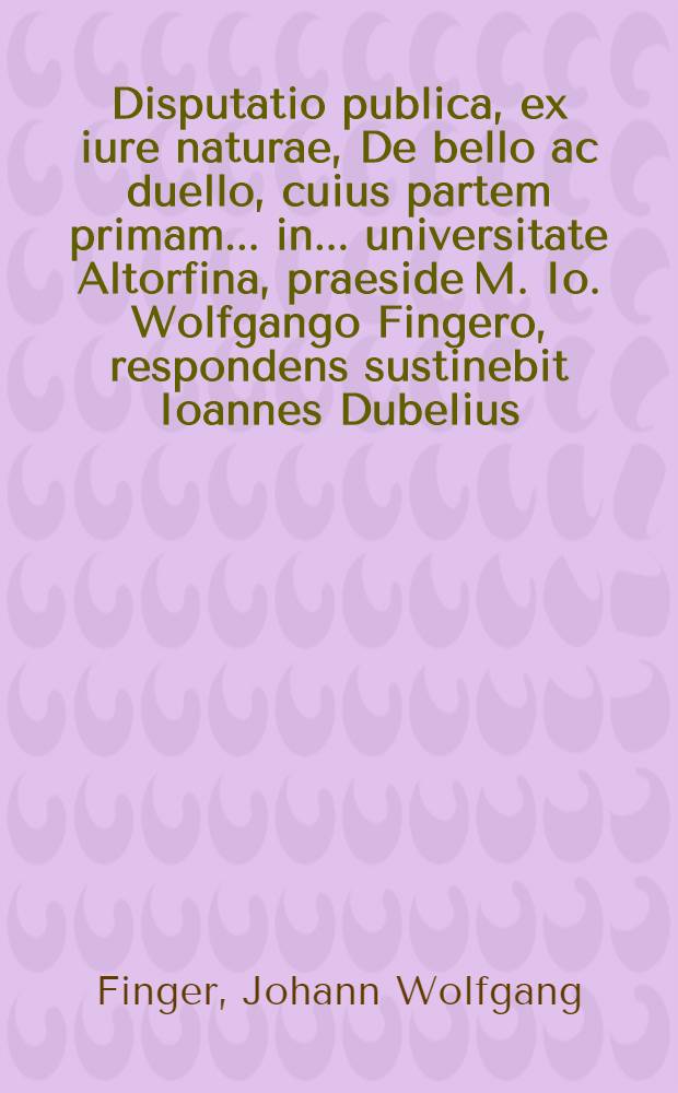 Disputatio publica, ex iure naturae, De bello ac duello, cuius partem primam ... in ... universitate Altorfina, praeside M. Io. Wolfgango Fingero, respondens sustinebit Ioannes Dubelius, Norimbergensis ... die Julii, anno MDCCCXVI. ...