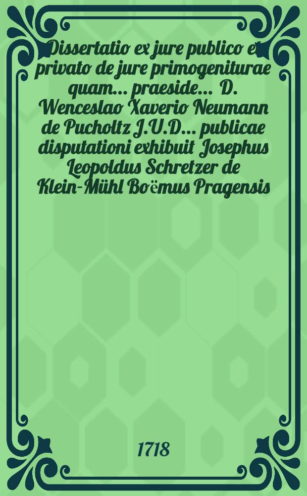 Dissertatio ex jure publico et privato de jure primogeniturae quam ... praeside ... D. Wenceslao Xaverio Neumann de Pucholtz J.U.D. ... publicae disputationi exhibuit Josephus Leopoldus Schretzer de Klein-M&uuml;hl Boёmus Pragensis ... anno 1718. mense Januario ...