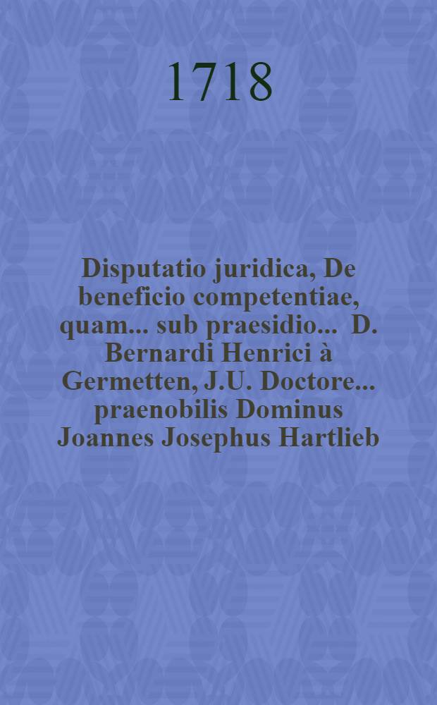 Disputatio juridica, De beneficio competentiae, quam ... sub praesidio ... D. Bernardi Henrici à Germetten, J.U. Doctore ... praenobilis Dominus Joannes Josephus Hartlieb, anno M.DCC.XVIII. die mensis