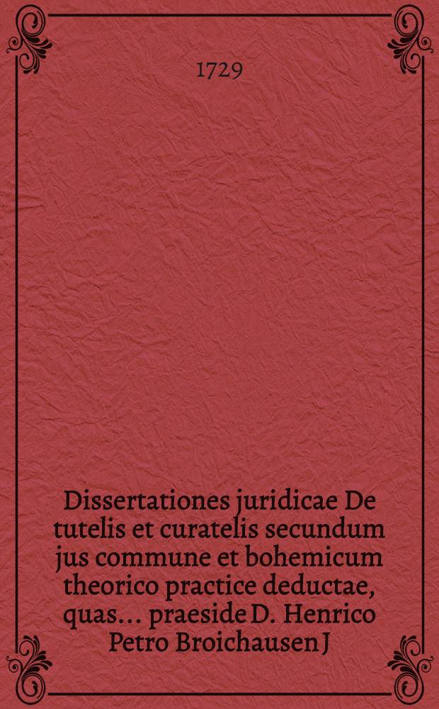 Dissertationes juridicae De tutelis et curatelis secundum jus commune et bohemicum theorico practice deductae, quas ... praeside D. Henrico Petro Broichausen J.U. Doctore ... publicae disquisitioni exposuit ... Dominus Franciscus Leopoldus Hennet, Bohemus Cziaslaviensis ... anno, M.DCC.XXIX. mense Novembris die 17 ...