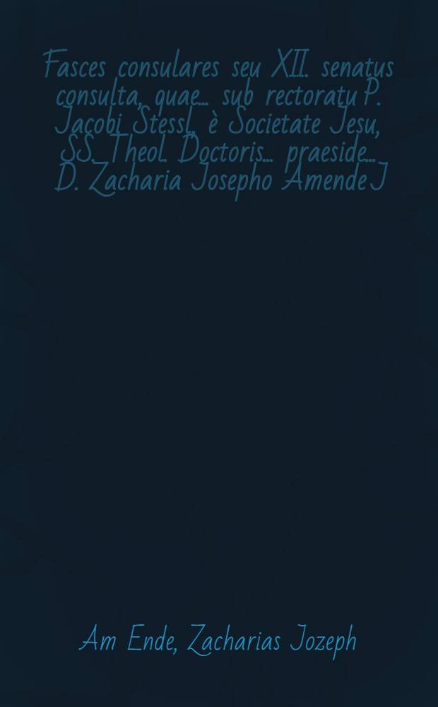 Fasces consulares seu XII. senatus consulta, quae ... sub rectoratu P. Jacobi Stessl, è Societate Jesu, SS. Theol. Doctoris ... praeside ... D. Zacharia Josepho Amende J.U. Doctore ... publicè disputationi exposuit Paulus Joannes Wodiczka, Bohemus Pilsnensis ... mense Martio die 23 ...