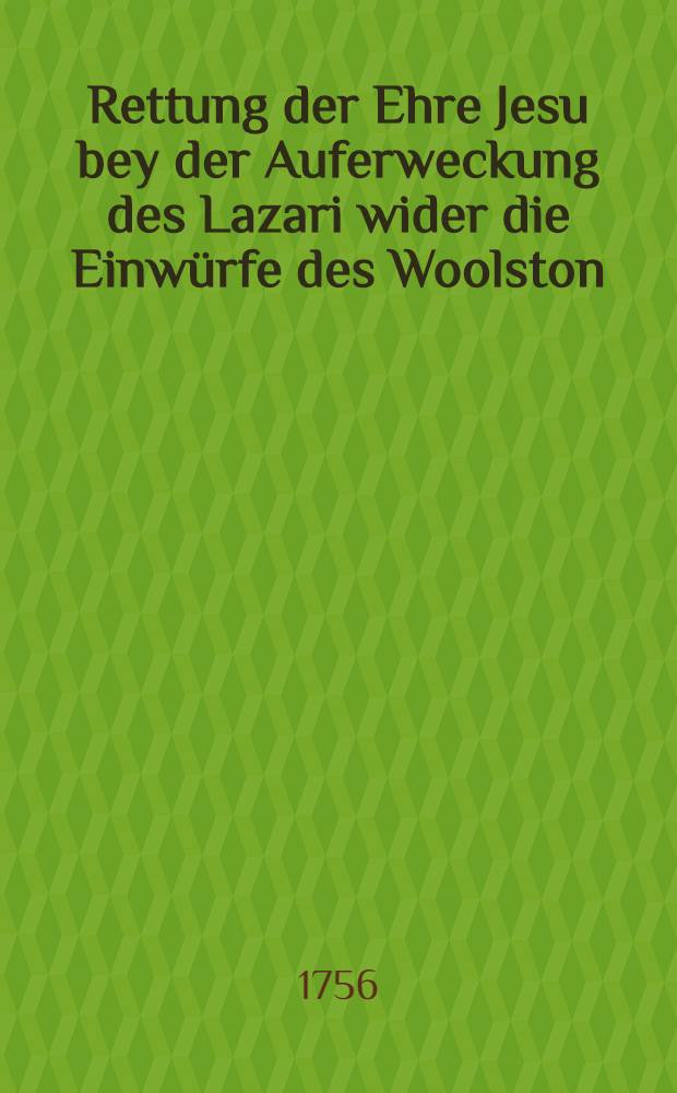 Rettung der Ehre Jesu bey der Auferweckung des Lazari wider die Einwürfe des Woolston : Nebst einer kurzen historischen Nachricht von denen Schicksalen und Leben derer berühmtesten Religions-Spötter in Engelland, entworfen von H