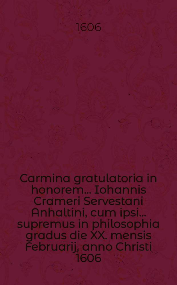 Carmina gratulatoria in honorem ... Iohannis Crameri Servestani Anhaltini, cum ipsi ... supremus in philosophia gradus die XX. mensis Februarij, anno Christi 1606. conferretur ...
