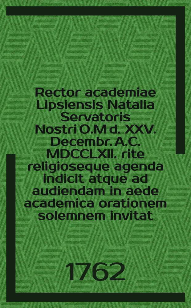 Rector academiae Lipsiensis Natalia Servatoris Nostri O.M d. XXV. Decembr. A.C. MDCCLXII. rite religioseque agenda indicit atque ad audiendam in aede academica orationem solemnem invitat