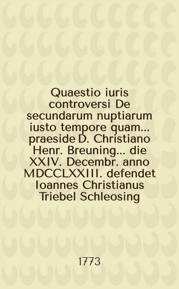 Quaestio iuris controversi De secundarum nuptiarum iusto tempore quam ... praeside D. Christiano Henr. Breuning ... die XXIV. Decembr. anno MDCCLXXIII. defendet Ioannes Christianus Triebel Schleosing. Franc.