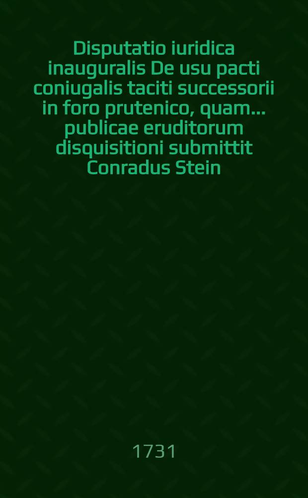 Disputatio iuridica inauguralis De usu pacti coniugalis taciti successorii in foro prutenico, quam ... publicae eruditorum disquisitioni submittit Conradus Stein, I.U.D. ... respondente Christophoro Conrado Stein ... anno 1731. die 11. Octobris