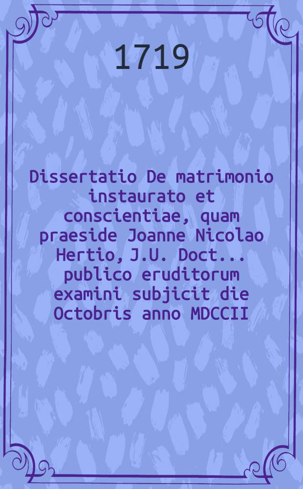 Dissertatio De matrimonio instaurato et conscientiae, quam praeside Joanne Nicolao Hertio, J.U. Doct. ... publico eruditorum examini subjicit die Octobris anno MDCCII. Samuel Gottlieb Hoffmann, Ulrichsteinensis Hassus ...