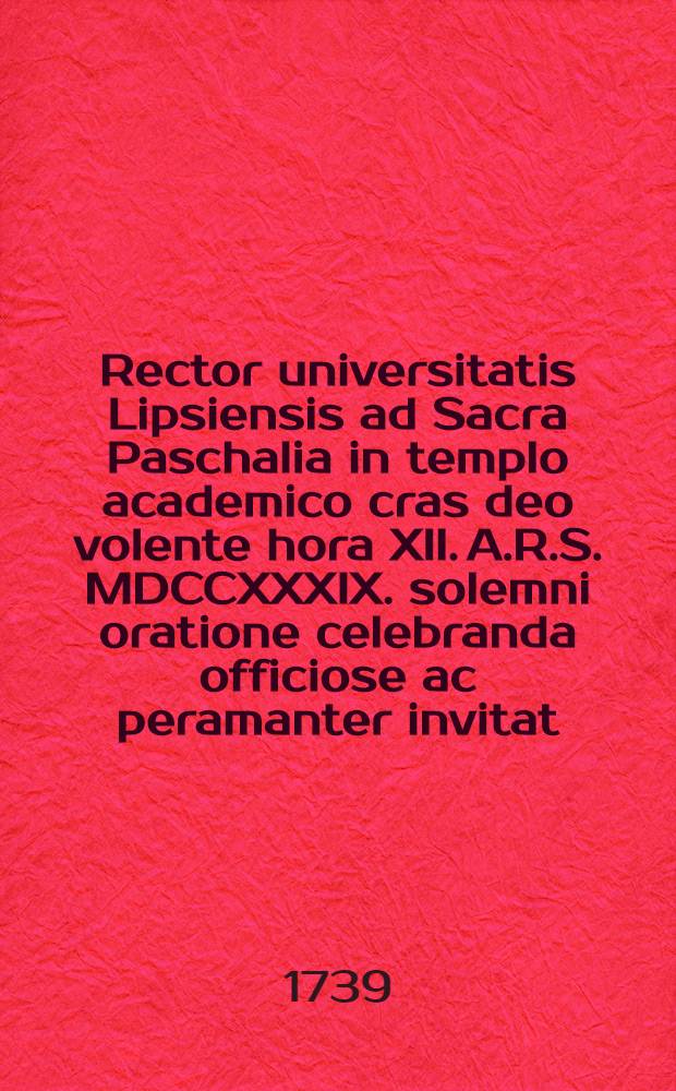 Rector universitatis Lipsiensis ad Sacra Paschalia in templo academico cras deo volente hora XII. A.R.S. MDCCXXXIX. solemni oratione celebranda officiose ac peramanter invitat