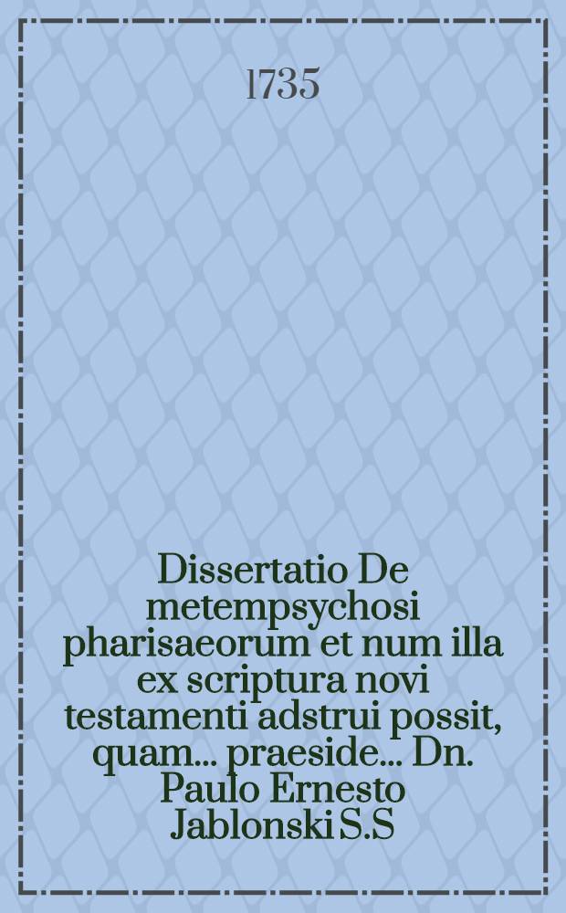 Dissertatio De metempsychosi pharisaeorum et num illa ex scriptura novi testamenti adstrui possit, quam ... praeside ... Dn. Paulo Ernesto Jablonski S.S. Theol. Doct. ... ad d. 22. Septembr. MDCCXXXV. ... defendet auctor Ludovicus Ramm, Berol. ...