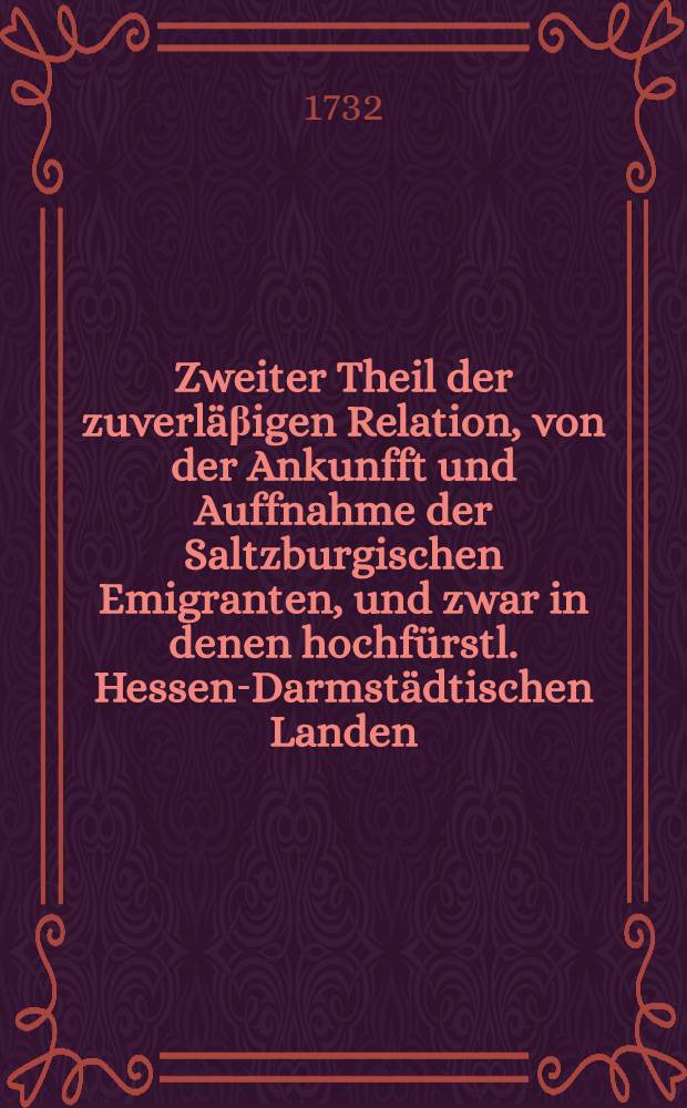 Zweiter Theil der zuverl&auml;&beta;igen Relation, von der Ankunfft und Auffnahme der Saltzburgischen Emigranten, und zwar in denen hochf&uuml;rstl. Hessen-Darmst&auml;dtischen Landen, besonders in der hochf&uuml;rstl. Residentz Darmstadt, wie auch in der Stadt Franckfurth am Mayn, worinnen alles, was sich unter Weges durch die Pfaltz und an andern Orten auf diesem Marsch merckw&uuml;rdiges zugetragen, enthalten