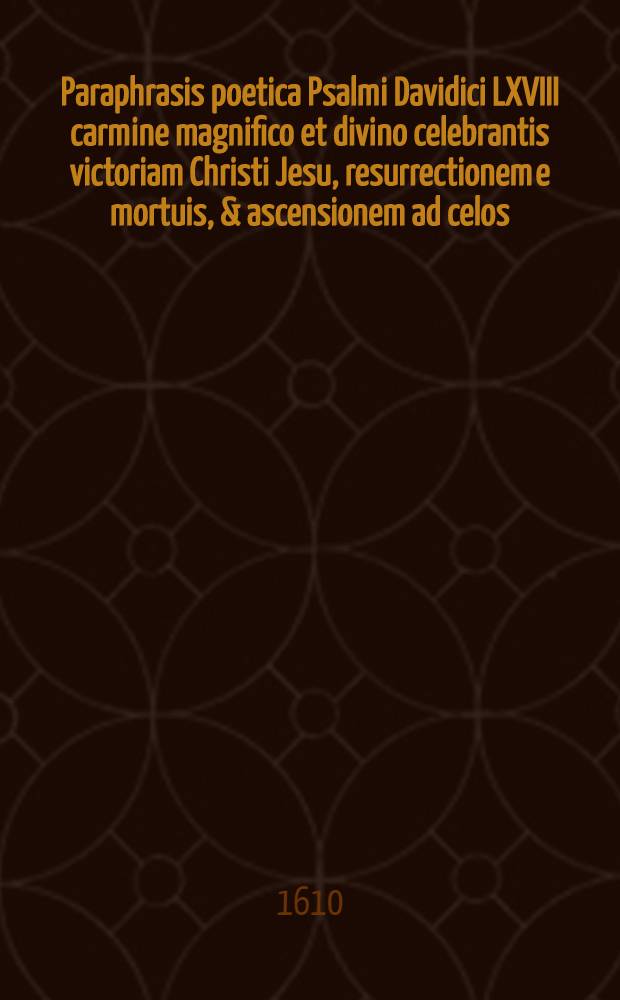 Paraphrasis poetica Psalmi Davidici LXVIII carmine magnifico et divino celebrantis victoriam Christi Jesu, resurrectionem e mortuis, & ascensionem ad celos, ac missionem SS. & Apostolorum ad praeconium Evangelii, & collectionem ecclesiae toto terarum orbe : Exposita versu hexametro dactylico heroico